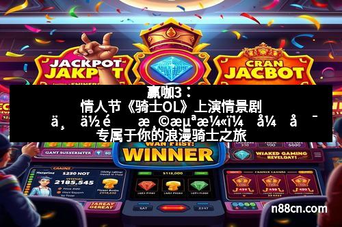 赢咖3：情人节《骑士OL》上演情景剧　与你重温浪漫，开启专属于你的浪漫骑士之旅